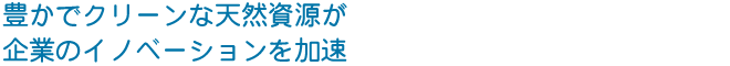 豊かでクリーンな天然資源が 企業のイノベーションを加速する