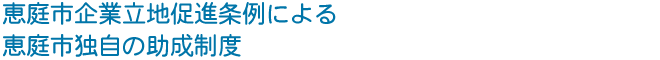 恵庭市企業立地促進条例による 恵庭市独自の助成制度
