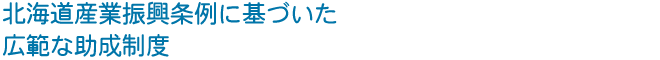 北海道産業振興条例に基づいた 広範な助成制度