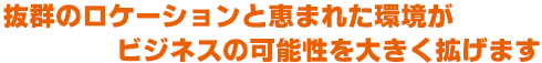 抜群のロケーションと恵まれた環境が ビジネスの可能性を大きく拡げます
